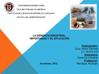 LA GERENCIA INDUSTRIAL,
IMPORTANCIA Y SU APLICACIÓN

                                    Participantes:
                              Cruz, Maria Gabriela
                                   C.I.:16.974.215
                                      Asignatura:
                               Gerencia Industrial
                                      Profesor(a):
      Noviembre, 2012          Mendoza, Rosmary
 