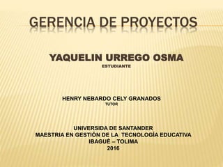 GERENCIA DE PROYECTOS
YAQUELIN URREGO OSMA
ESTUDIANTE
UNIVERSIDA DE SANTANDER
MAESTRIA EN GESTIÓN DE LA TECNOLOGÍA EDUCATIVA
IBAGUÉ – TOLIMA
2016
HENRY NEBARDO CELY GRANADOS
TUTOR
 