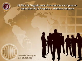 El Plan de Negocio como herramienta en el proceso
innovador de la Pequeña y Mediana Empresa
Génesis Velázquez
C.I: 21.064.022
 