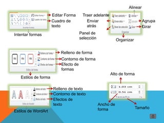 Editar Forma
Cuadro de
texto
Intentar formas
Relleno de forma
Contorno de forma
Efecto de
formas
Estilos de forma
Traer adelante
Enviar
atrás
Alinear
Agrupa
rGirar
Panel de
selección Organizar
Relleno de texto
Contorno de texto
Efectos de
texto
Estilos de WordArt
Alto de forma
Ancho de
forma Tamaño
 