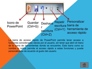 Icono de
PowerPoint
Guardar
(Ctrl+G)
Deshace
r
escritura
(Ctrl+Z)
Repetir
escritura
(Ctrl+Y)
Personalizar
barra de
herramienta de
acceso rápido
La barra de acceso rápido de PowerPoint permite tener acceso a
funciones consideradas claves por el usuario, sin tener que abrir el menú
de la barra de herramientas donde se encuentre. Esta barra como su
nombre lo indica permite el acceso rápido a estas funciones y puede
personalizarse de acuerdo al gusto del usuario.
 