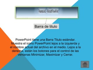 Barra de titulo
PowerPoint tiene una Barra Titulo estándar.
Muestra el icono PowerPoint lejos a la izquierda y
el nombre actual del archivo en el medio. Lejos a la
derecha, están los botones para el control de las
ventanas Minimizar, Maximizar y Cerrar.
 