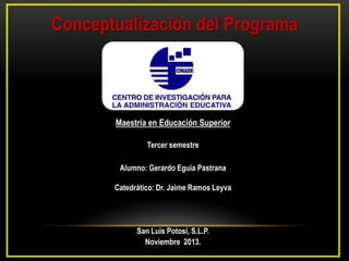 Conceptualización del Programa

Maestría en Educación Superior
Tercer semestre
Alumno: Gerardo Eguia Pastrana
Catedrático: Dr. Jaime Ramos Leyva

San Luis Potosí, S.L.P.
Noviembre 2013.

 