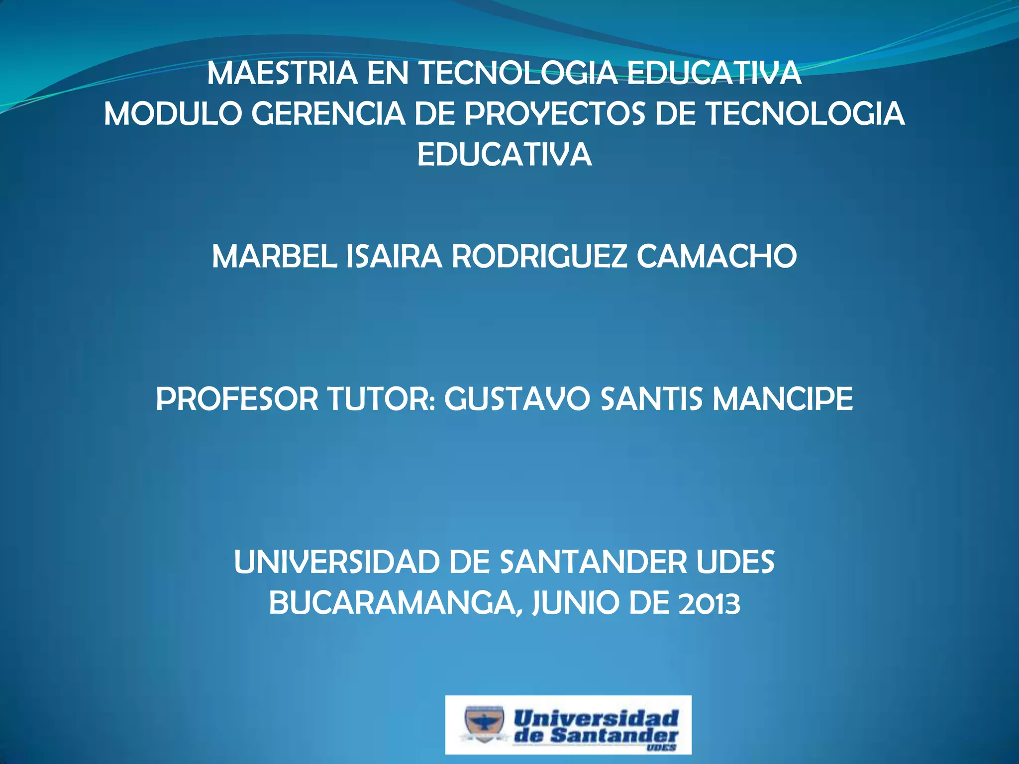 MAESTRIA EN TECNOLOGIA EDUCATIVA
MODULO GERENCIA DE PROYECTOS DE TECNOLOGIA
EDUCATIVA
MARBEL ISAIRA RODRIGUEZ CAMACHO
PROFESOR TUTOR: GUSTAVO SANTIS MANCIPE
UNIVERSIDAD DE SANTANDER UDES
BUCARAMANGA, JUNIO DE 2013