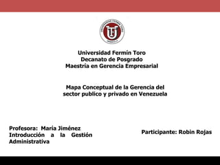Universidad Fermín Toro
Decanato de Posgrado
Maestría en Gerencia Empresarial

Mapa Conceptual de la Gerencia del
sector publico y privado en Venezuela

Profesora: María Jiménez
Introducción a la Gestión
Administrativa

Participante: Robin Rojas

 