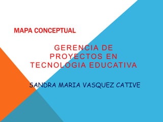 MAPA CONCEPTUAL
GERENCIA DE
PROYECTOS EN
TECNOLOGIA EDUCATIVA
SANDRA MARIA VASQUEZ CATIVE
 