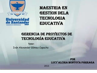 POR
LUCY ALCIRA MONTOYA PÁRRAGA
Gerencia de Proyectos de
Tecnología Educativa
Tutor:
Iván Alexander Gómez Capacho
MAESTRIA EN
GESTION DELA
TECNOLOGIA
EDUCATIVA
2013
 