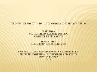 GERENCIA DE PROYECTOS DE LA TECNOLOGIA EDUCATIVA CAPITULO 1
PROFESORA:
MARIAAURORA BARBERY CONCHA.
MAGISTER EN EDUCACION.
PRESENTADO:
LUZ ANDREA CORDOBA RINCON
UNIVERSIDAD DE SANTANDER “CAMPUS VIRTUAL UDES”
MAESTRIA EN GESTION DE TEGNOLOGIA EDUCATIVA
BOAVITA-BOYACA
2013
 