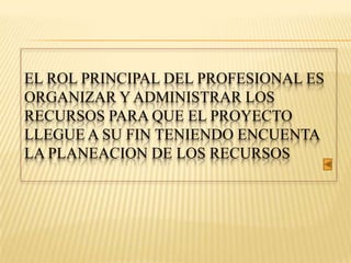 EL ROL PRINCIPAL DEL PROFESIONAL ES
ORGANIZAR Y ADMINISTRAR LOS
RECURSOS PARA QUE EL PROYECTO
LLEGUE A SU FIN TENIENDO ENCUENTA
LA PLANEACION DE LOS RECURSOS
 