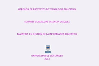 GERENCIA DE PROYECTOS DE TECNOLOGIA EDUCATIVA
LOURDES GUADALUPE VALENCIA VASQUEZ
MAESTRIA EN GESTION DE LA INFORMATICA EDUCATIVA
UNIVERSIDAD DE SANTANDER
2013
 