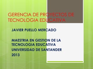 GERENCIA DE PROYECTOS DE
TECNOLOGIA EDUCATIVA
JAVIER PUELLO MERCADO
MAESTRIA EN GESTION DE LA
TECNOLOGIA EDUCATIVA
UNIVERSIDAD DE SANTANDER
2013
 