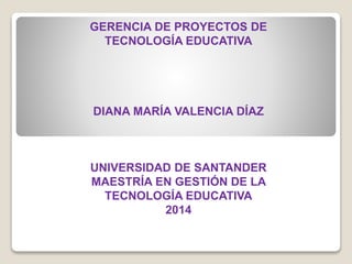 GERENCIA DE PROYECTOS DE
TECNOLOGÍA EDUCATIVA
DIANA MARÍA VALENCIA DÍAZ
UNIVERSIDAD DE SANTANDER
MAESTRÍA EN GESTIÓN DE LA
TECNOLOGÍA EDUCATIVA
2014
 