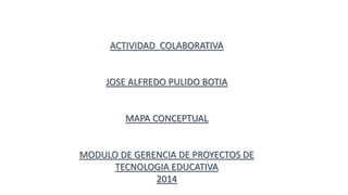 ACTIVIDAD COLABORATIVA 
JOSE ALFREDO PULIDO BOTIA 
MAPA CONCEPTUAL 
MODULO DE GERENCIA DE PROYECTOS DE 
TECNOLOGIA EDUCATIVA 
2014 
 
