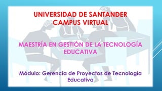 UNIVERSIDAD DE SANTANDER 
CAMPUS VIRTUAL 
MAESTRÍA EN GESTIÓN DE LA TECNOLOGÍA 
EDUCATIVA 
Módulo: Gerencia de Proyectos de Tecnología 
Educativa 
 