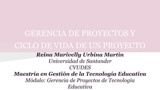 GERENCIA DE PROYECTOS Y
CICLO DE VIDA DE UN PROYECTO
Reina Marivelly Urbina Martin
Universidad de Santander
CVUDES
Maestría en Gestión de la Tecnología Educativa
Módulo: Gerencia de Proyectos de Tecnología
Educativa
 
