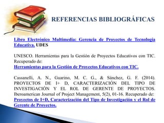 Libro Electrónico Multimedia: Gerencia de Proyectos de Tecnología
Educativa. UDES
UNESCO. Herramientas para la Gestión de Proyectos Educativos con TIC.
Recuperado de:
Herramientas para la Gestión de Proyectos Educativos con TIC.
Cassanelli, A. N., Guarino, M. C. G., & Sánchez, G. F. (2014).
PROYECTOS DE I+ D, CARACTERIZACIÓN DEL TIPO DE
INVESTIGACIÓN Y EL ROL DE GERENTE DE PROYECTOS.
Iberoamerican Journal of Project Management, 5(2), 01-16. Recuperado de:
Proyectos de I+D, Caracterización del Tipo de Investigación y el Rol de
Gerente de Proyectos.
 