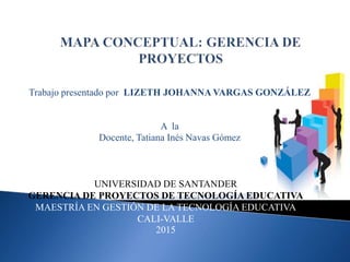 Trabajo presentado por LIZETH JOHANNA VARGAS GONZÁLEZ
A la
Docente, Tatiana Inés Navas Gómez
UNIVERSIDAD DE SANTANDER
GERENCIA DE PROYECTOS DE TECNOLOGÍA EDUCATIVA
MAESTRÍA EN GESTIÓN DE LA TECNOLOGÍA EDUCATIVA
CALI-VALLE
2015
 