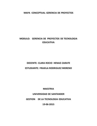 MAPA CONCEPTUAL GERENCIA DE PROYECTOS
MODULO: GERENCIA DE PROYECTOS DE TECNOLOGIA
EDUCATIVA
DOCENTE: CLARA ROCIO HENAO ZARATE
ESTUDIANTE: FRAXILA RODRIGUEZ MORENO
MAESTRIA
UNIVERSIDAD DE SANTANDER
GESTION DE LA TECNOLOGIA EDUCATIVA
19-06-2015
 