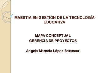 MAESTIA EN GESTIÓN DE LA TECNOLOGÍA
EDUCATIVA
MAPA CONCEPTUAL
GERENCIA DE PROYECTOS
Angela Marcela López Betancur
 