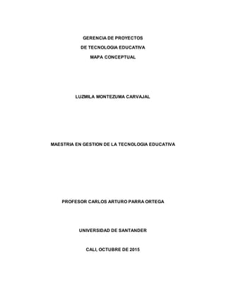 GERENCIA DE PROYECTOS
DE TECNOLOGIA EDUCATIVA
MAPA CONCEPTUAL
LUZMILA MONTEZUMA CARVAJAL
MAESTRIA EN GESTION DE LA TECNOLOGIA EDUCATIVA
PROFESOR CARLOS ARTURO PARRA ORTEGA
UNIVERSIDAD DE SANTANDER
CALI, OCTUBRE DE 2015
 
