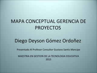 MAPA CONCEPTUAL GERENCIA DE
PROYECTOS
Diego Deyson Gómez Ordoñez
Presentado Al Profesor Consultor Gustavo Santis Mancipe
MAESTRIA EN GESTION DE LA TECNOLOGIA EDUCATIVA
2015
 