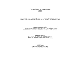 UNIVERSIDAD DE SANTANDER
UDES
MAESTRÍA EN LA GESTIÓN DE LA INFORMÁTICA EDUCATIVA
MAPA CONCEPTUAL
LA GERENCIA Y CICLO DE VIDA DE LOS PROYECTOS
APRENDIENTE
DUVAN AUGUSTO LONDOÑO SERNA
DOCTORA
LINA MARIE MEJÍA PÁEZ
 