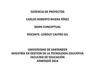 GERENCIA DE PROYECTOS
CARLOS ROBERTO RIVERA PÉREZ
MAPA CONCEPTUAL
DOCENTE: LORDUY CASTRO GIL
UNIVERSIDAD DE SANTANDER
MAESTRÍA EN GESTION DE LA TECNOLOGÍA EDUCATIVA
FACULTAD DE EDUCACIÓN
APARTADÓ 2016
 