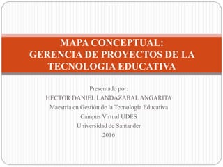 Presentado por:
HECTOR DANIEL LANDAZABAL ANGARITA
Maestría en Gestión de la Tecnología Educativa
Campus Virtual UDES
Universidad de Santander
2016
MAPA CONCEPTUAL:
GERENCIA DE PROYECTOS DE LA
TECNOLOGIA EDUCATIVA
 