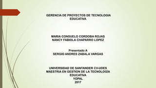 GERENCIA DE PROYECTOS DE TECNOLOGIA
EDUCATIVA
MARIA CONSUELO CORDOBA ROJAS
NANCY FABIOLA CHAPARRO LOPEZ
Presentado A
SERGIO ANDRES ZABALA VARGAS
UNIVERSIDAD DE SANTANDER CV-UDES
MAESTRIA EN GESTION DE LA TECNOLOGÍA
EDUCATIVA
YOPAL
2017
 