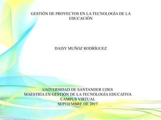 UNIVERSIDAD DE SANTANDER UDES
MAESTRÍA EN GESTIÓN DE LA TECNOLOGÍA EDUCATIVA
CAMPUS VIRTUAL
SEPTIEMBRE DE 2017
GESTIÓN DE PROYECTOS EN LA TECNOLOGÍA DE LA
EDUCACIÓN
DAISY MUÑOZ RODRÍGUEZ
 