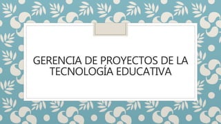 GERENCIA DE PROYECTOS DE LA
TECNOLOGÍA EDUCATIVA
 