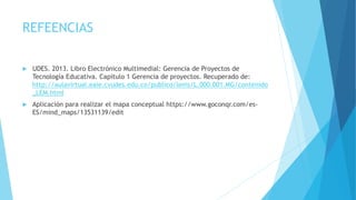REFEENCIAS
 UDES. 2013. Libro Electrónico Multimedial: Gerencia de Proyectos de
Tecnología Educativa. Capitulo 1 Gerencia de proyectos. Recuperado de:
http://aulavirtual.eaie.cvudes.edu.co/publico/lems/L.000.001.MG/contenido
_LEM.html
 Aplicación para realizar el mapa conceptual https://www.goconqr.com/es-
ES/mind_maps/13531139/edit
 