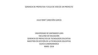 GERENCIA DE PROYECTOS Y CICLO DE VIDA DE UN PROYECTO
JULIA YANET CANCHÓN GARCÍA
UNIVERSIDAD DE SANTANDER UDES
FACULTAD DE EDUCACIÓN
GERENCIA DE PROYECTOS DE TECNOLOGÍA EDUCATIVA
MAESTRÍA EN GESTIÓN DE LA TECNOLOGÍA EDUCATIVA
CAJICÁ-CUNDINAMARCA
MAYO- 2018
 