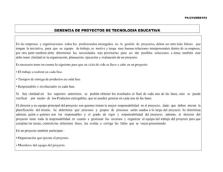 PA-CVUDES-012
GERENCIA DE PROYECTOS DE TECNOLOGIA EDUCATIVA
En las empresas y organizaciones todos los profesionales encargados en la gestión de proyectos, deben ser ante todo líderes que
tengan la iniciativa, para que su equipo de trabajo, se motive y tenga muy buenas relaciones interpersonales dentro de su empresa;
por otra parte también debe determinar las necesidades más prioritarias para así dar posibles soluciones a éstas; también éste
debe tener claridad en la organización, planeación, ejecución y evaluación de un proyecto.
Es necesario tener en cuenta lo siguiente para que un ciclo de vida se lleve a cabo en un proyecto:
• El trabajo a realizar en cada fase.
• Tiempos de entrega de productos en cada fase.
• Responsables e involucrados en cada fase.
Si hay claridad en los aspectos anteriores, se podrán obtener los resultados al final de cada una de las fases, esto se puede
verificar por medio de los Productos entregables, que se pueden generar en cada una de las fases.
El director y su equipo principal del proyecto son quienes tienen la mayor responsabilidad en el proyecto, dado que deben iniciar la
planificación del mismo. Se determina qué procesos y grupos de procesos serán usados a lo largo del proyecto. Se determina
además, quién o quiénes son los responsables y el grado de rigor y responsabilidad del proyecto; además, el director del
proyecto tiene toda la responsabilidad en cuanto a gestionar los recursos y organizar el equipo del trabajo del proyecto para que
cumplan las tareas, controla las diferentes fases, las evalúa y corrige las fallas que se vayan presentando.
En un proyecto también participan :
• Organización que ejecuta el proyecto.
• Miembros del equipo del proyecto.
 