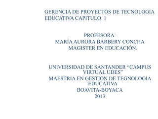 GERENCIA DE PROYECTOS DE TECNOLOGIA
EDUCATIVA CAPITULO 1
PROFESORA:
MARÍAAURORA BARBERY CONCHA
MAGISTER EN EDUCACIÓN.
UNIVERSIDAD DE SANTANDER “CAMPUS
VIRTUAL UDES”
MAESTRIA EN GESTION DE TEGNOLOGIA
EDUCATIVA
BOAVITA-BOYACA
2013
 