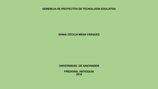 GERENCIA DE PROYECTOS DE TECNOLOGÍA EDUCATIVA
DIANA CECILIA MESA VÁSQUEZ
UNIVERSIDAD DE SANTANDER
FREDONIA, ANTIOQUIA
2018
 