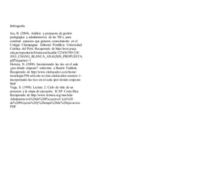 Bibliografía
Joo, B. (2004). Análisis y propuesta de gestión
pedagógica y administrativa de las TICs, para
construir espacios que generen conocimiento en el
Colegio Champagnat. Editorial Pontificia Universidad
Católica del Perú. Recuperado de http://tesis.pucp.
edu.pe/repositorio/bitstream/handle/123456789/128/
JOO_CHANG_BLANCA_ANALISIS_PROPUESTA.
pdf?sequence=1
Herrera, N. (2008). Incorporando las tics en el aula
¿por dónde empezar? entrevista a Beatriz Fainholc.
Recuperado de http://www.eleducador.com/home/
tecnologia/594-articulo-revista-eleducador-numero-1-
incorporando-las-tics-en-el-aula-ipor-donde-empezar.
html
Vega, S. (1998). Lectura 2: Ciclo de vida de un
proyecto y la etapa de ejecución. ICAP. Costa Rica.
Recuperado de http://www.femica.org/mochila/
Administracion%20de%20Proyectos/Ciclo%20
de%20Proyecto%20y%20etapa%20de%20ejecucion.
PDF
 