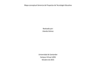 Mapa conceptual Gerencia de Proyectos de Tecnología Educativa
Realizado por:
Libardo Gómez
Universidad de Santander
Campus Virtual UDES
Octubre de 2015
 
