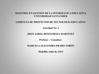 MAESTRÍA EN GESTIÓN DE LA INFORMÁTICA EDUCATIVA
UNIVERSIDAD SANTANDER
GERENCIA DE PROYECTOS DE TECNOLOGÍA EDUCATIVA
Actividad No. 1
JHON JAROL HINESTROZA MARTINEZ
Profesor – Consultor:
MARCELAALEJANDRA PRADO TOBÓN
Medellín, Julio de 2.013
 