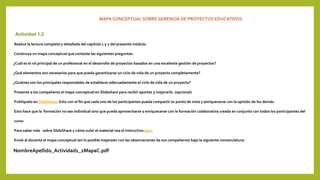 MAPA CONCEPTUAL SOBRE GERENCIA DE PROYECTOS EDUCATIVOS
Actividad 1.2
Realice la lectura completa y detallada del capítulo 1 y 2 del presente módulo.
Construya un mapa conceptual que conteste las siguientes preguntas:
¿Cuál es el rol principal de un profesional en el desarrollo de proyectos basados en una excelente gestión de proyectos?
¿Qué elementos son necesarios para que pueda garantizarse un ciclo de vida de un proyecto completamente?
¿Quiénes son los principales responsables de establecer adecuadamente el ciclo de vida de un proyecto?
Presente a los compañeros el mapa conceptual en Slideshare para recibir aportes y mejorarlo. (opcional)
Publíquelo en SlideShare. Esto con el fin que cada uno de los participantes pueda compartir su punto de vista y enriquecerse con la opinión de los demás.
Esto hace que la formación no sea individual sino que pueda aprovecharse y enriquecerse con la formación colaborativa creada en conjunto con todos los participantes del
curso.
Para saber más sobre SlideShare y cómo subir el material vea el instructivo aquí.
Envíe al docente el mapa conceptual (en lo posible mejorado con las observaciones de sus compañeros) bajo la siguiente nomenclatura:
NombreApellido_Actividad1_2MapaC.pdf
 