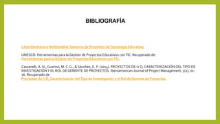 BIBLIOGRAFÍA
Libro Electrónico Multimedial: Gerencia de Proyectos deTecnología Educativa.
UNESCO. Herramientas para la Gestión de Proyectos Educativos conTIC. Recuperado de:
Herramientas para la Gestión de Proyectos Educativos conTIC.
Cassanelli, A. N., Guarino, M. C. G., & Sánchez, G. F. (2014). PROYECTOS DE I+ D, CARACTERIZACIÓN DELTIPO DE
INVESTIGACIÓNY EL ROL DE GERENTE DE PROYECTOS. Iberoamerican Journal of Project Management, 5(2), 01-
16. Recuperado de:
Proyectos de I+D, Caracterización delTipo de Investigación y el Rol de Gerente de Proyectos.
 