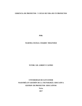 GERENCIA DE PROYECTOS Y CICLO DE VIDA DE UN PROYECTOS
POR:
MARTHA CECILIA CHARRY MELENDEZ
TUTOR: GIL LORDUY CASTRO
UNIVERSIDAD DE SANTANDER
MAESTRÍA EN GESTIÓN DE LA TECNOLOGÍA EDUCATIVA
GESTION DE PROYECTOS EDUCATIVOS
Neiva
2017
 