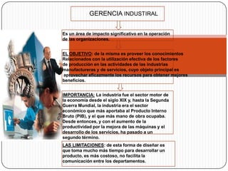 GERENCIA INDUSTIRAL


Es un área de impacto significativo en la operación
de las organizaciones.


EL OBJETIVO: de la misma es proveer los conocimientos
Relacionados con la utilización efectiva de los factores
de producción en las actividades de las industrias
manufactureras y de servicios, cuyo objeto principal es
aprovechar eficazmente los recursos para obtener mejores
beneficios.


IMPORTANCIA: La industria fue el sector motor de
la economía desde el siglo XIX y, hasta la Segunda
Guerra Mundial, la industria era el sector
económico que más aportaba al Producto Interno
Bruto (PIB), y el que más mano de obra ocupaba.
Desde entonces, y con el aumento de la
productividad por la mejora de las máquinas y el
desarrollo de los servicios, ha pasado a un
segundo término.
LAS LIMITACIONES: de esta forma de diseñar es
que toma mucho más tiempo para desarrollar un
producto, es más costoso, no facilita la
comunicación entre los departamentos.
 