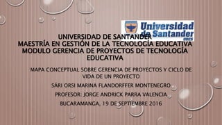 UNIVERSIDAD DE SANTANDER
MAESTRÍA EN GESTIÓN DE LA TECNOLOGÍA EDUCATIVA
MODULO GERENCIA DE PROYECTOS DE TECNOLOGÍA
EDUCATIVA
MAPA CONCEPTUAL SOBRE GERENCIA DE PROYECTOS Y CICLO DE
VIDA DE UN PROYECTO
SÁRI ORSI MARINA FLANDORFFER MONTENEGRO
PROFESOR: JORGE ANDRICK PARRA VALENCIA
BUCARAMANGA, 19 DE SEPTIEMBRE 2016
 