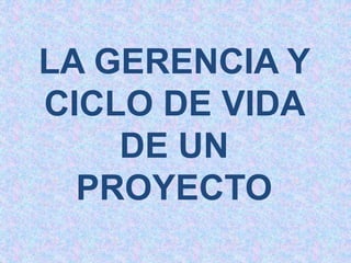 LA GERENCIA Y
CICLO DE VIDA
DE UN
PROYECTO
 