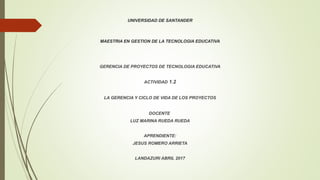 UNIVERSIDAD DE SANTANDER
MAESTRIA EN GESTION DE LA TECNOLOGIA EDUCATIVA
GERENCIA DE PROYECTOS DE TECNOLOGIA EDUCATIVA
ACTIVIDAD 1.2
LA GERENCIA Y CICLO DE VIDA DE LOS PROYECTOS
DOCENTE
LUZ MARINA RUEDA RUEDA
APRENDIENTE:
JESUS ROMERO ARRIETA
LANDAZURI ABRIL 2017
 