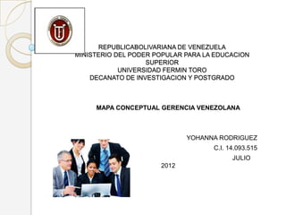 REPUBLICABOLIVARIANA DE VENEZUELA
MINISTERIO DEL PODER POPULAR PARA LA EDUCACION
                   SUPERIOR
            UNIVERSIDAD FERMIN TORO
    DECANATO DE INVESTIGACION Y POSTGRADO



     MAPA CONCEPTUAL GERENCIA VENEZOLANA



                             YOHANNA RODRIGUEZ
                                    C.I. 14.093.515
                                          JULIO
                      2012
 
