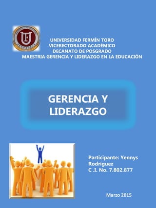 UNIVERSIDAD FERMÍN TORO
VICERECTORADO ACADÉMICO
DECANATO DE POSGRADO
MAESTRIA GERENCIA Y LIDERAZGO EN LA EDUCACIÓN
GERENCIA Y
LIDERAZGO
Participante: Yennys
Rodríguez
C .I. No. 7.802.877
Marzo 2015
 