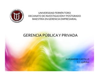 UNIVERSIDAD	
  FERMÍN	
  TORO	
  	
  
   DECANATO	
  DE	
  INVESTIGACIÓN	
  Y	
  POSTGRADO	
  
     MAESTRÍA	
  EN	
  GERENCIA	
  EMPRESARIAL	
  




GERENCIA	
  PÚBLICA	
  Y	
  PRIVADA	
  




                                        JUVEAMERIK	
  CASTILLO	
  
                                                C.I.	
  13187611	
  
 