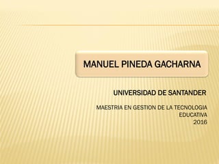MANUEL PINEDA GACHARNA
MAESTRIA EN GESTION DE LA TECNOLOGIA
EDUCATIVA
2016
UNIVERSIDAD DE SANTANDER
 